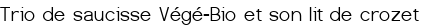 <span style="color:#006400;"> Trio de saucisse Végé-Bio et son lit de crozet</span>